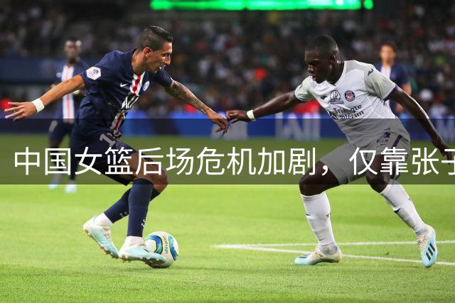 中国女篮后场危机加剧，仅靠张子宇苦撑难掩三分失准难题