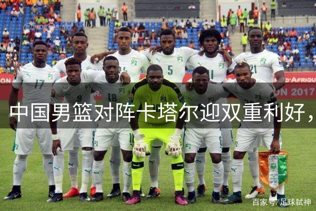 中国男篮对阵卡塔尔迎双重利好，归化球员缺席+篮协力挺核心