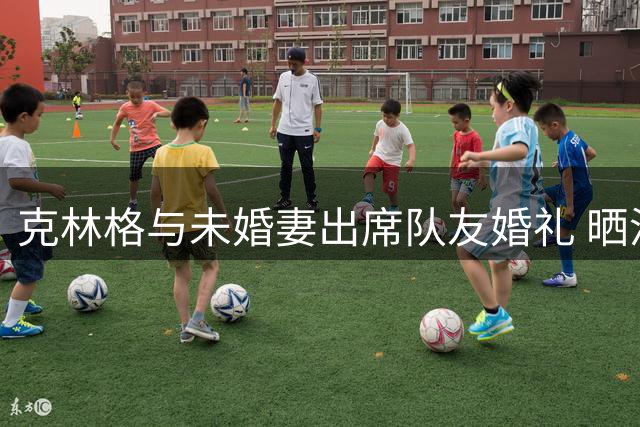 克林格与未婚妻出席队友婚礼 晒温馨合照引关注