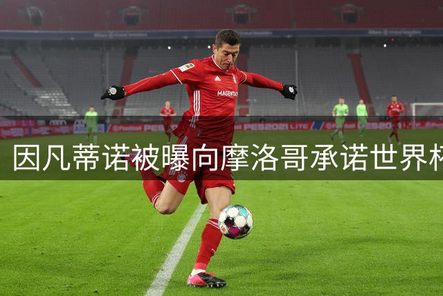 因凡蒂诺被曝向摩洛哥承诺世界杯决赛主办权引发争议