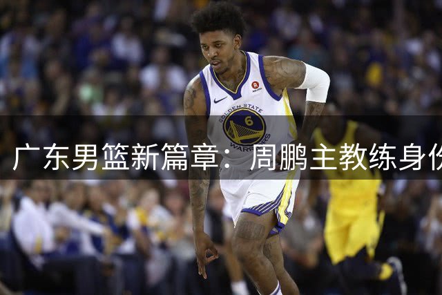 广东男篮新篇章：周鹏主教练身份回归引发期待