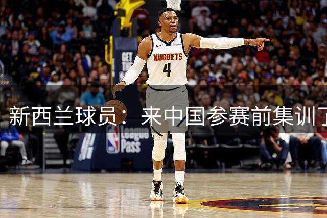 新西兰球员：来中国参赛前集训了5天 我们大家一起合练了4到5次