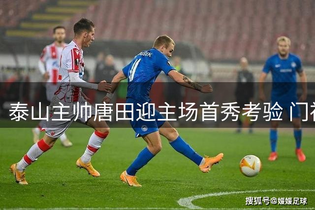 泰山主帅唐田迎主场首秀考验 门神之争与防线轮换成关键看点