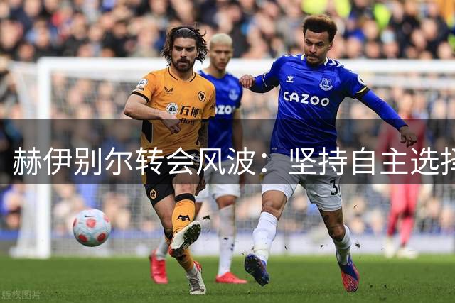 赫伊别尔转会风波：坚持自主选择权拒绝多家俱乐部邀约