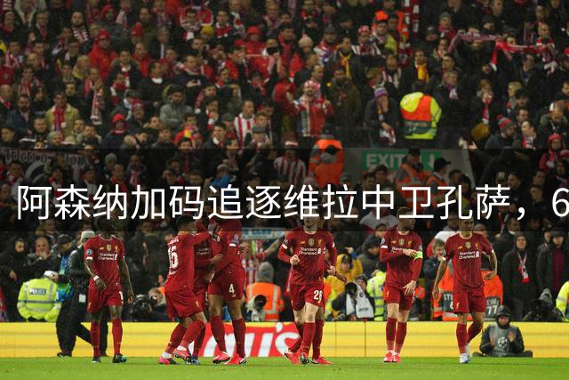 阿森纳加码追逐维拉中卫孔萨，6000万镑成转会关键点