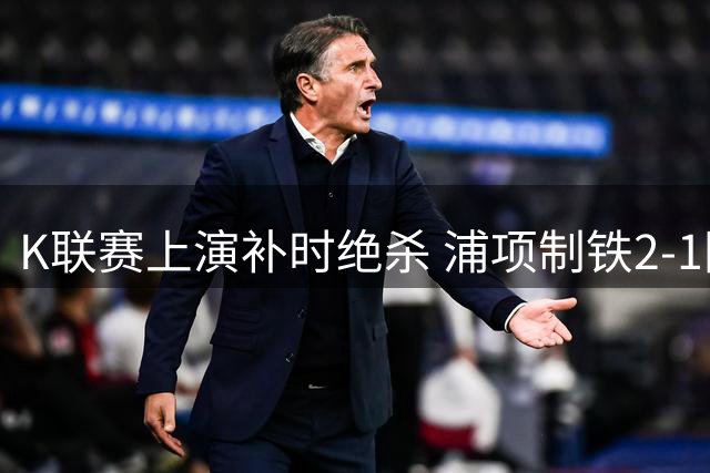 K联赛上演补时绝杀 浦项制铁2-1险胜光州FC